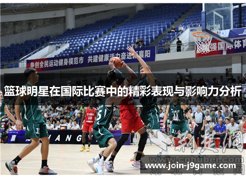 篮球明星在国际比赛中的精彩表现与影响力分析 篮球明星在国际比赛中的精彩表现与影响力分析
