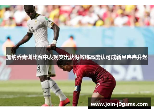 加纳乔青训比赛中表现突出获得教练高度认可成新星冉冉升起 加纳乔青训比赛中表现突出获得教练高度认可成新星冉冉升起