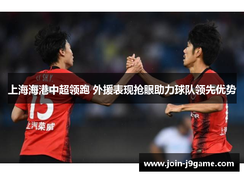 上海海港中超领跑 外援表现抢眼助力球队领先优势 上海海港中超领跑 外援表现抢眼助力球队领先优势