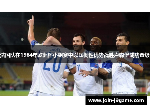 法国队在1984年欧洲杯小组赛中以压倒性优势战胜卢森堡成功晋级
