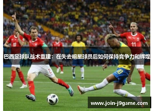 巴西足球队战术重建:在失去明星球员后如何保持竞争力和辉煌 巴西足球队战术重建:在失去明星球员后如何保持竞争力和辉煌