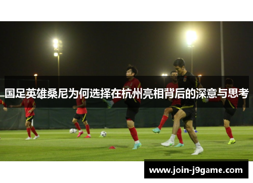 国足英雄桑尼为何选择在杭州亮相背后的深意与思考 国足英雄桑尼为何选择在杭州亮相背后的深意与思考