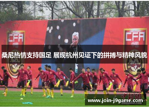 桑尼热情支持国足 展现杭州见证下的拼搏与精神风貌 桑尼热情支持国足 展现杭州见证下的拼搏与精神风貌