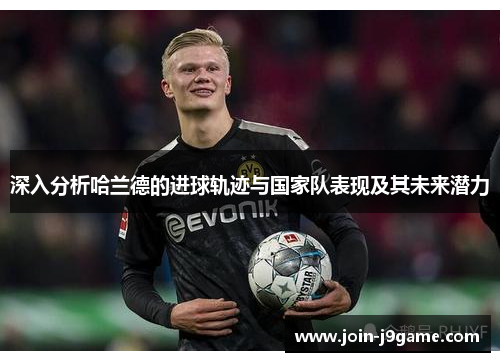 深入分析哈兰德的进球轨迹与国家队表现及其未来潜力 深入分析哈兰德的进球轨迹与国家队表现及其未来潜力