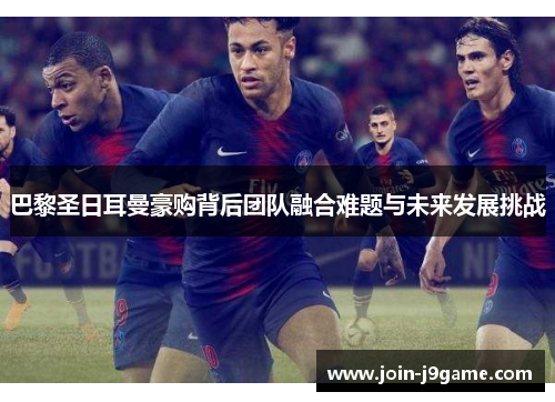 巴黎圣日耳曼豪购背后团队融合难题与未来发展挑战 巴黎圣日耳曼豪购背后团队融合难题与未来发展挑战