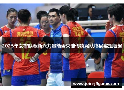 2025年女排联赛新兴力量能否突破传统强队格局实现崛起 2025年女排联赛新兴力量能否突破传统强队格局实现崛起