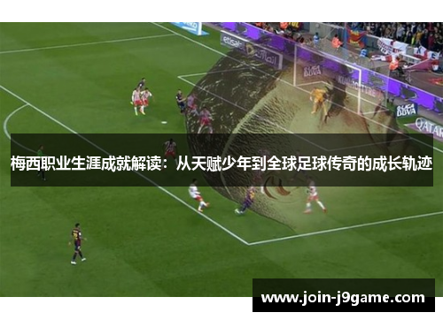 梅西职业生涯成就解读：从天赋少年到全球足球传奇的成长轨迹