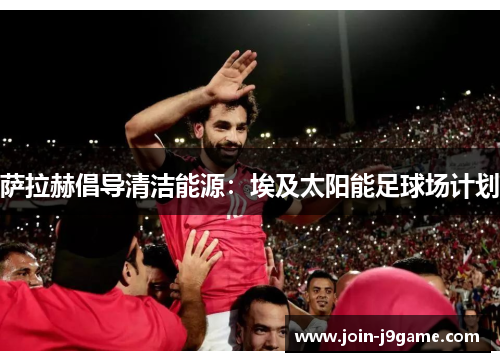 萨拉赫倡导清洁能源:埃及太阳能足球场计划 萨拉赫倡导清洁能源:埃及太阳能足球场计划