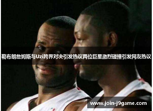 勒布朗詹姆斯与Uzi跨界对决引发热议两位巨星激烈碰撞引发网友热议 勒布朗詹姆斯与Uzi跨界对决引发热议两位巨星激烈碰撞引发网友热议