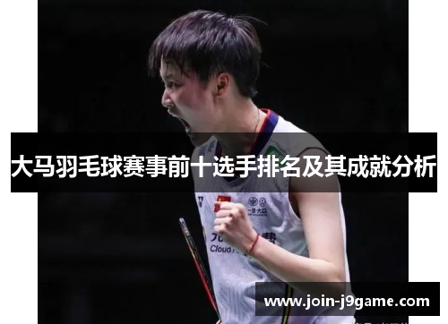 大马羽毛球赛事前十选手排名及其成就分析 大马羽毛球赛事前十选手排名及其成就分析
