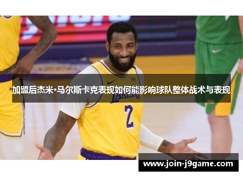 加盟后杰米·马尔斯卡克表现如何能影响球队整体战术与表现 加盟后杰米·马尔斯卡克表现如何能影响球队整体战术与表现