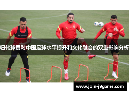 归化球员对中国足球水平提升和文化融合的双重影响分析 归化球员对中国足球水平提升和文化融合的双重影响分析