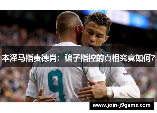 本泽马指责德尚：骗子指控的真相究竟如何？