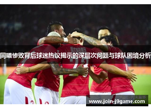 同曦惨败背后球迷热议揭示的深层次问题与球队困境分析 同曦惨败背后球迷热议揭示的深层次问题与球队困境分析