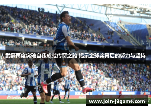 武磊再度突破自我成就传奇之路 揭示金球奖背后的努力与坚持