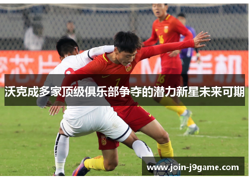 沃克成多家顶级俱乐部争夺的潜力新星未来可期 沃克成多家顶级俱乐部争夺的潜力新星未来可期