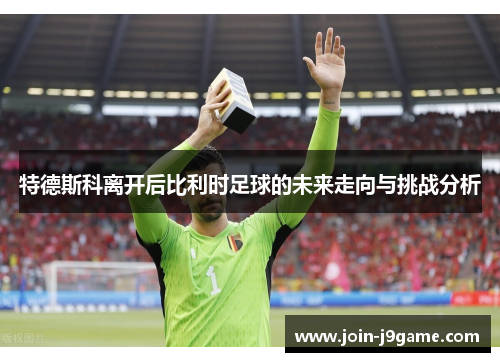特德斯科离开后比利时足球的未来走向与挑战分析 特德斯科离开后比利时足球的未来走向与挑战分析