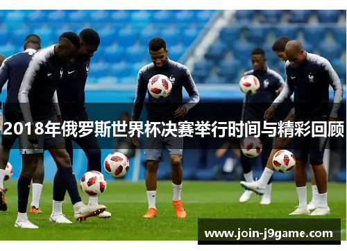 2018年俄罗斯世界杯决赛举行时间与精彩回顾 2018年俄罗斯世界杯决赛举行时间与精彩回顾