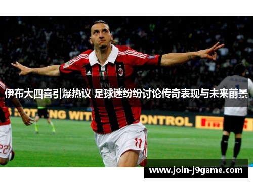 伊布大四喜引爆热议 足球迷纷纷讨论传奇表现与未来前景