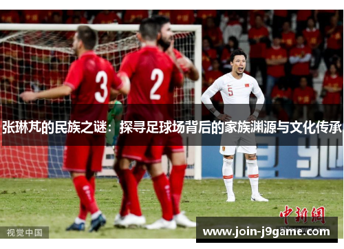 张琳芃的民族之谜:探寻足球场背后的家族渊源与文化传承 张琳芃的民族之谜:探寻足球场背后的家族渊源与文化传承