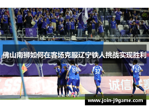 佛山南狮如何在客场克服辽宁铁人挑战实现胜利