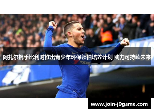 阿扎尔携手比利时推出青少年环保领袖培养计划 助力可持续未来 阿扎尔携手比利时推出青少年环保领袖培养计划 助力可持续未来