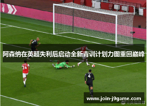 阿森纳在英超失利后启动全新青训计划力图重回巅峰 阿森纳在英超失利后启动全新青训计划力图重回巅峰