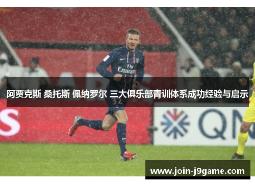 阿贾克斯 桑托斯 佩纳罗尔 三大俱乐部青训体系成功经验与启示 阿贾克斯 桑托斯 佩纳罗尔 三大俱乐部青训体系成功经验与启示