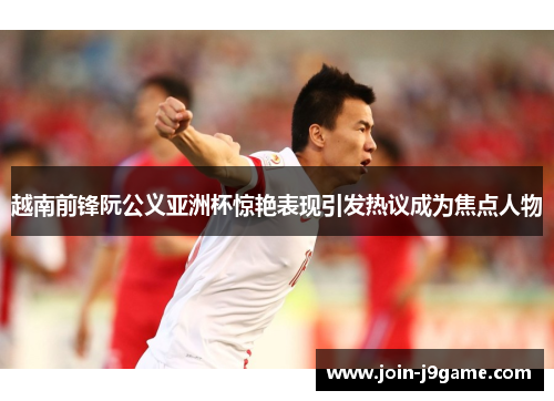 越南前锋阮公义亚洲杯惊艳表现引发热议成为焦点人物 越南前锋阮公义亚洲杯惊艳表现引发热议成为焦点人物