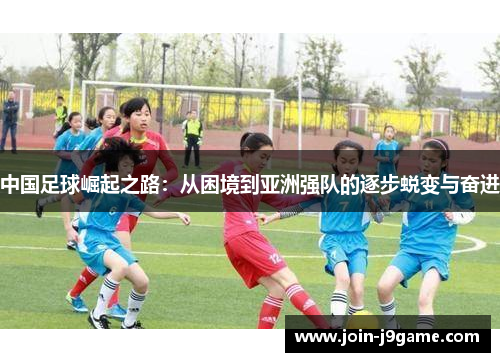 中国足球崛起之路:从困境到亚洲强队的逐步蜕变与奋进 中国足球崛起之路:从困境到亚洲强队的逐步蜕变与奋进
