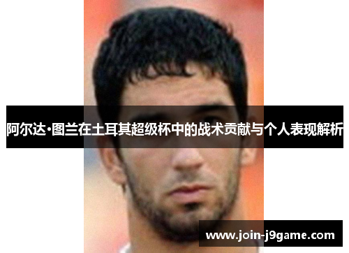 阿尔达·图兰在土耳其超级杯中的战术贡献与个人表现解析 阿尔达·图兰在土耳其超级杯中的战术贡献与个人表现解析