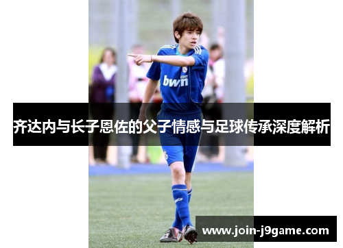 齐达内与长子恩佐的父子情感与足球传承深度解析 齐达内与长子恩佐的父子情感与足球传承深度解析