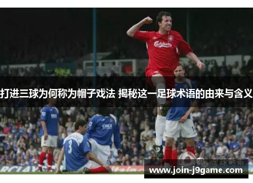 打进三球为何称为帽子戏法 揭秘这一足球术语的由来与含义 打进三球为何称为帽子戏法 揭秘这一足球术语的由来与含义
