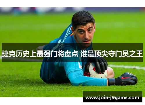 捷克历史上最强门将盘点 谁是顶尖守门员之王 捷克历史上最强门将盘点 谁是顶尖守门员之王
