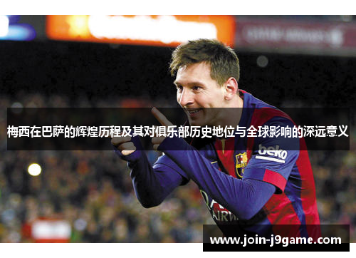 梅西在巴萨的辉煌历程及其对俱乐部历史地位与全球影响的深远意义 梅西在巴萨的辉煌历程及其对俱乐部历史地位与全球影响的深远意义